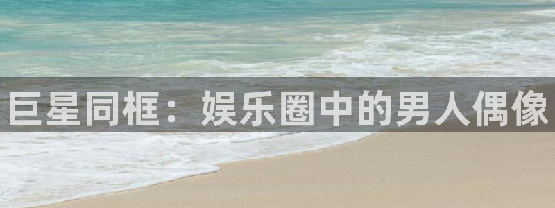 人生就是搏官网：巨星同框：娱乐圈中的男人偶像