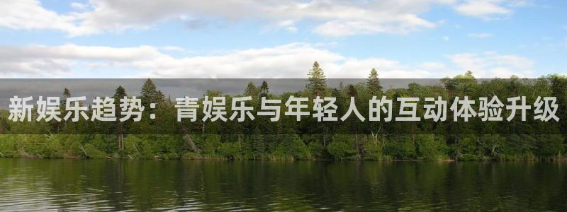 尊龙一人生就是搏：新娱乐趋势：青娱乐与年轻人的互动体验升级